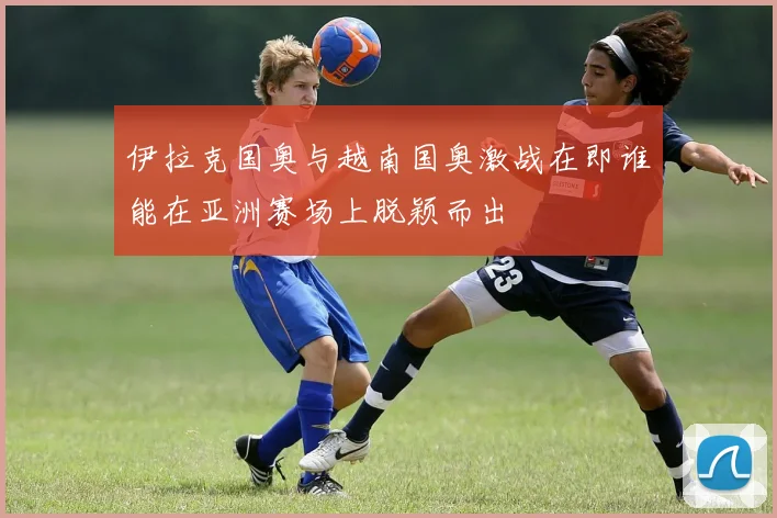 伊拉克国奥与越南国奥激战在即谁能在亚洲赛场上脱颖而出