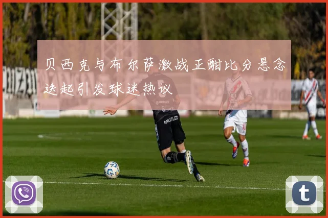 贝西克与布尔萨激战正酣比分悬念迭起引发球迷热议