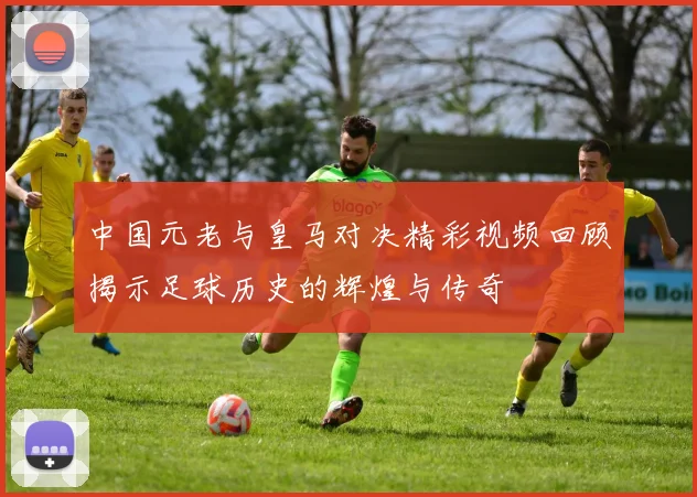 中国元老与皇马对决精彩视频回顾揭示足球历史的辉煌与传奇