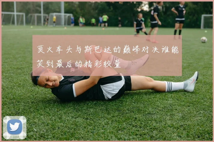 莫火车头与斯巴达的巅峰对决谁能笑到最后的精彩较量