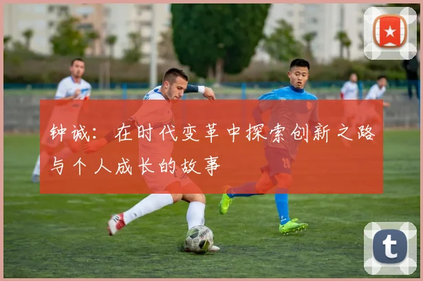 钟诚：在时代变革中探索创新之路与个人成长的故事