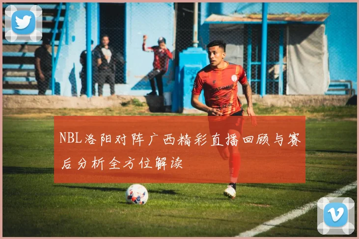 NBL洛阳对阵广西精彩直播回顾与赛后分析全方位解读