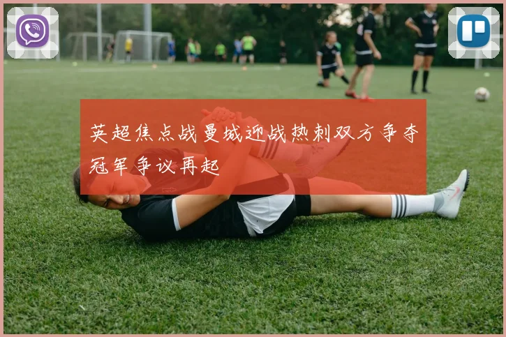 英超焦点战曼城迎战热刺双方争夺冠军争议再起