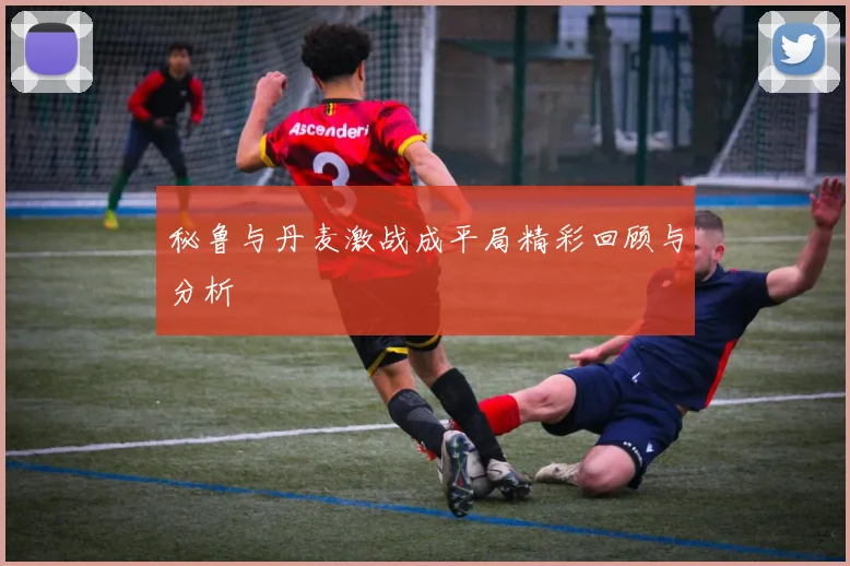 秘鲁与丹麦激战成平局精彩回顾与分析