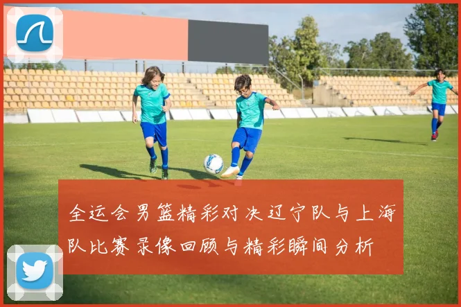 全运会男篮精彩对决辽宁队与上海队比赛录像回顾与精彩瞬间分析