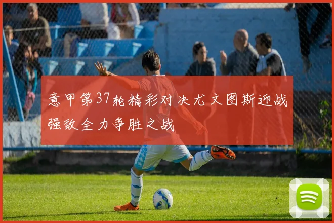 意甲第37轮精彩对决尤文图斯迎战强敌全力争胜之战