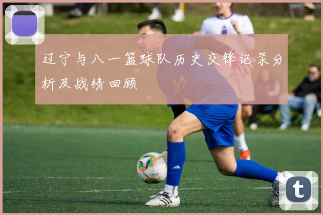 辽宁与八一篮球队历史交锋记录分析及战绩回顾