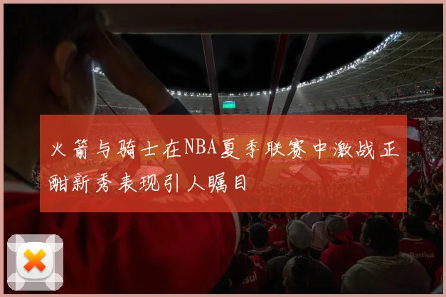 火箭与骑士在NBA夏季联赛中激战正酣新秀表现引人瞩目