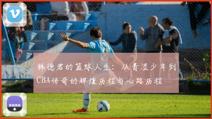 韩德君的篮球人生：从青涩少年到CBA传奇的辉煌历程与心路历程