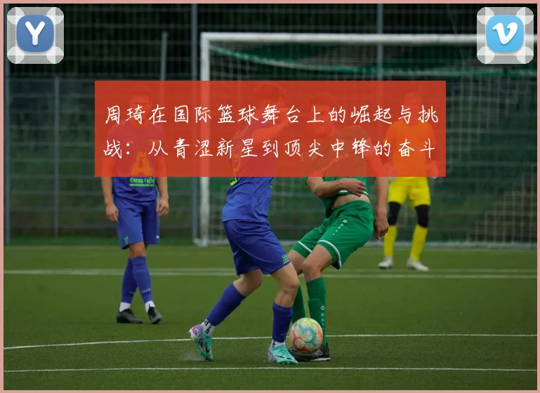 周琦在国际篮球舞台上的崛起与挑战：从青涩新星到顶尖中锋的奋斗历程