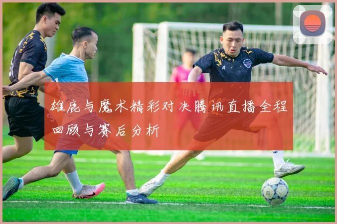 雄鹿与魔术精彩对决腾讯直播全程回顾与赛后分析
