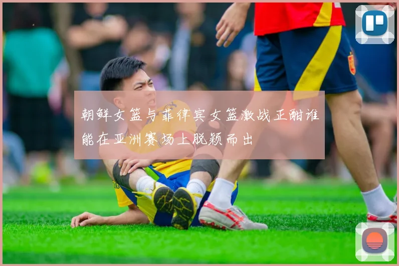 朝鲜女篮与菲律宾女篮激战正酣谁能在亚洲赛场上脱颖而出