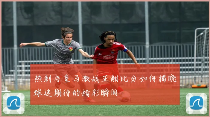 热刺与皇马激战正酣比分如何揭晓球迷期待的精彩瞬间