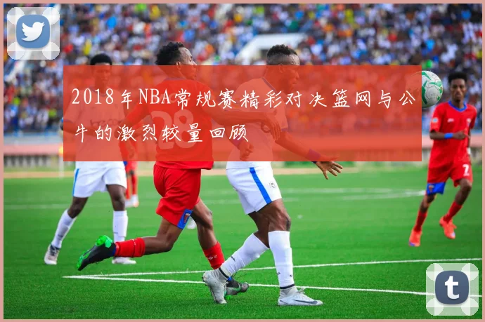 2018年NBA常规赛精彩对决篮网与公牛的激烈较量回顾
