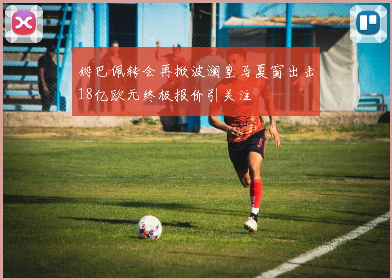姆巴佩转会再掀波澜皇马夏窗出击18亿欧元终极报价引关注