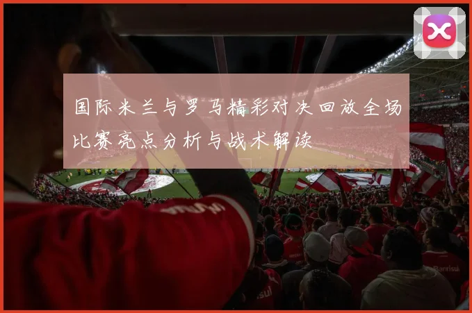 国际米兰与罗马精彩对决回放全场比赛亮点分析与战术解读