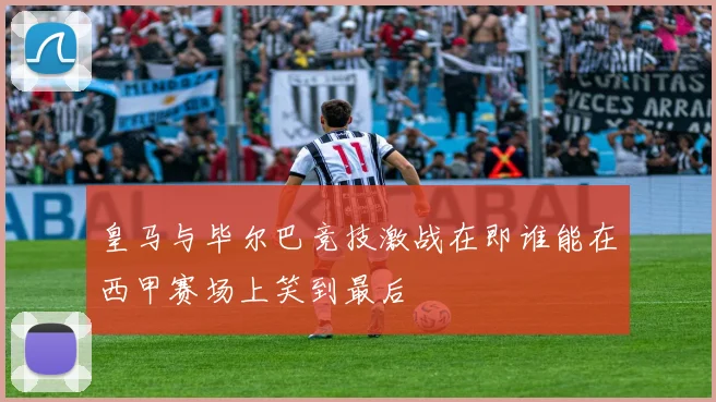 皇马与毕尔巴竞技激战在即谁能在西甲赛场上笑到最后