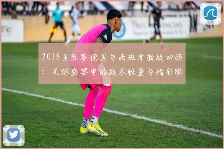 2018国际赛德国与西班牙激战回顾：足球盛宴中的战术较量与精彩瞬间