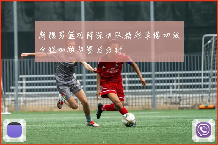 新疆男篮对阵深圳队精彩录像回放全程回顾与赛后分析