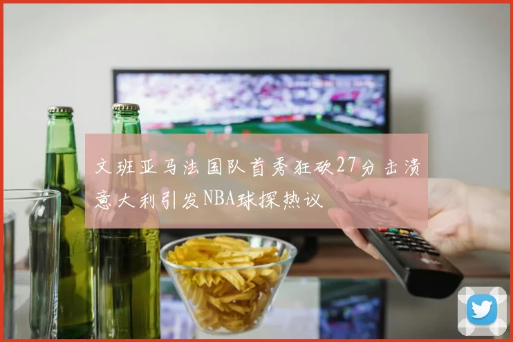 文班亚马法国队首秀狂砍27分击溃意大利引发NBA球探热议