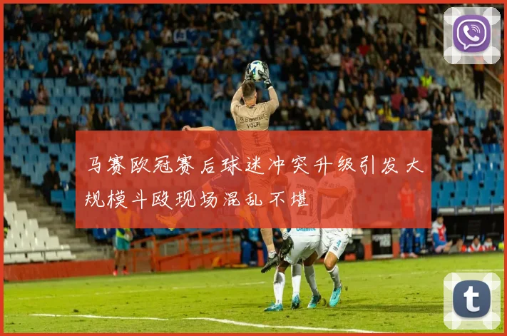 马赛欧冠赛后球迷冲突升级引发大规模斗殴现场混乱不堪