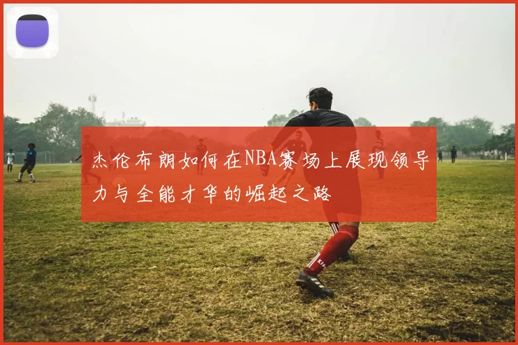 杰伦布朗如何在NBA赛场上展现领导力与全能才华的崛起之路