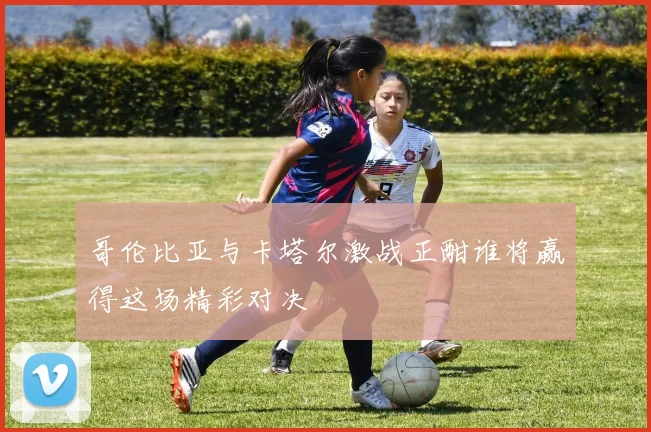哥伦比亚与卡塔尔激战正酣谁将赢得这场精彩对决