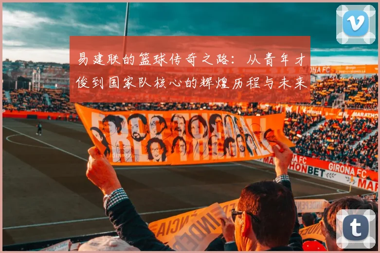 易建联的篮球传奇之路：从青年才俊到国家队核心的辉煌历程与未来展望